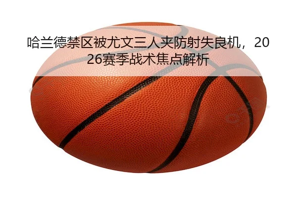 哈兰德禁区被尤文三人夹防射失良机，2026赛季战术焦点解析 - pingbo